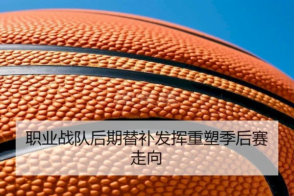 职业战队后期替补发挥重塑季后赛走向